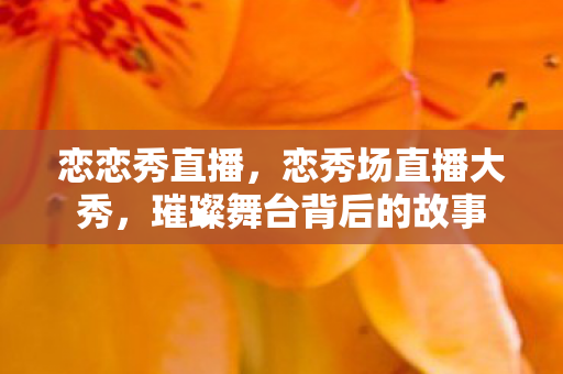 恋恋秀直播，恋秀场直播大秀，璀璨舞台背后的故事