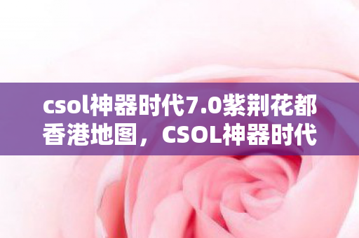 csol神器时代7.0紫荆花都香港地图，CSOL神器时代7.0，探索全新武器与战术的无限可能