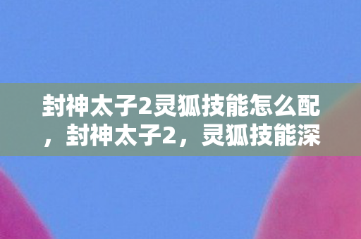 封神太子2灵狐技能怎么配，封神太子2，灵狐技能深度解析
