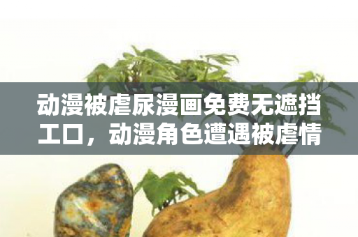 动漫被虐尿漫画免费无遮挡工口，动漫角色遭遇被虐情节，艺术表现还是过度残忍？