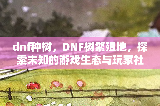 dnf种树，DNF树繁殖地，探索未知的游戏生态与玩家社区