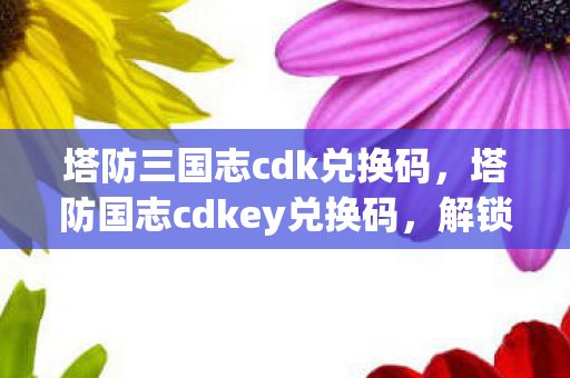 塔防三国志cdk兑换码，塔防国志cdkey兑换码，解锁专属福利，畅享游戏新体验