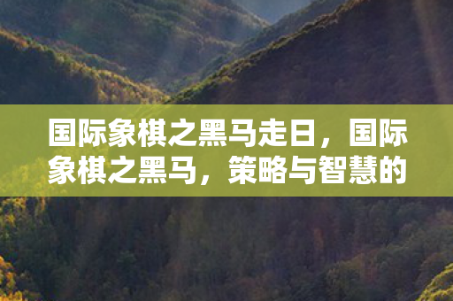 国际象棋之黑马走日，国际象棋之黑马，策略与智慧的碰撞