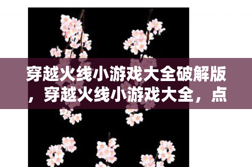 穿越火线小游戏大全破解版，穿越火线小游戏大全，点燃你的战斗激情