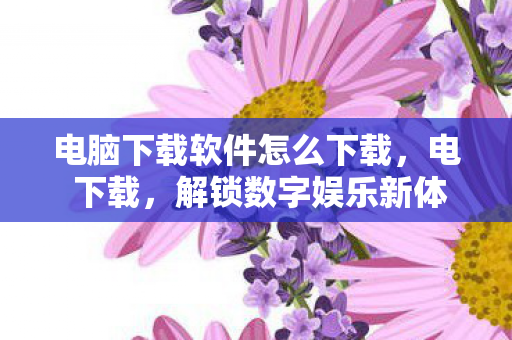 电脑下载软件怎么下载，电 下载，解锁数字娱乐新体验