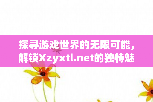 探寻游戏世界的无限可能，解锁Xzyxtl.net的独特魅力