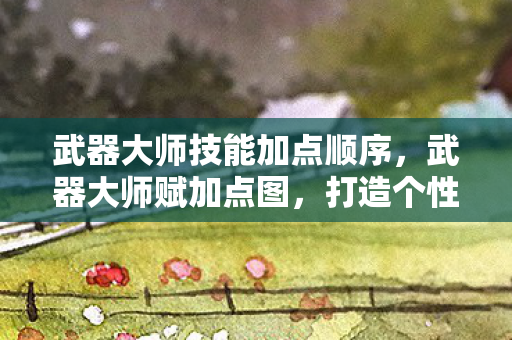 武器大师技能加点顺序，武器大师赋加点图，打造个性化角色，提升战斗实力