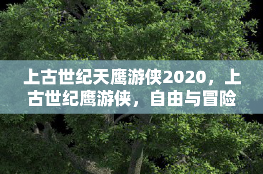 上古世纪天鹰游侠2020，上古世纪鹰游侠，自由与冒险的传奇