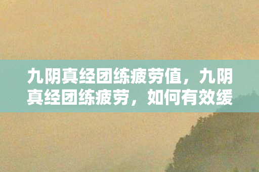 九阴真经团练疲劳值，九阴真经团练疲劳，如何有效缓解与提升效率