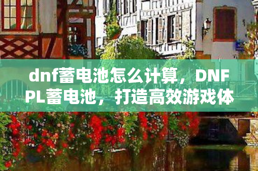 dnf蓄电池怎么计算，DNFPL蓄电池，打造高效游戏体验的关键