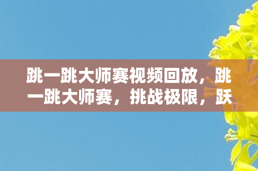 跳一跳大师赛视频回放，跳一跳大师赛，挑战极限，跃向胜利