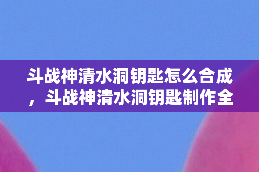 斗战神清水洞钥匙怎么合成，斗战神清水洞钥匙制作全攻略