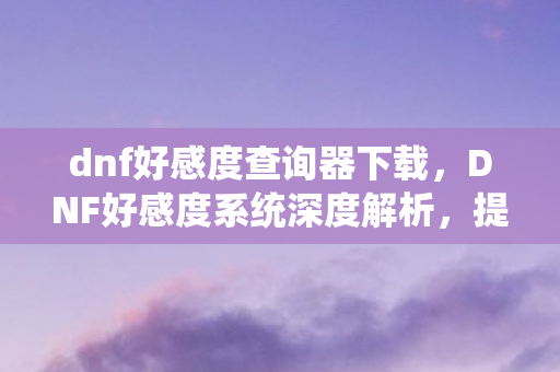 dnf好感度查询器下载，DNF好感度系统深度解析，提升角色亲密度的奥秘