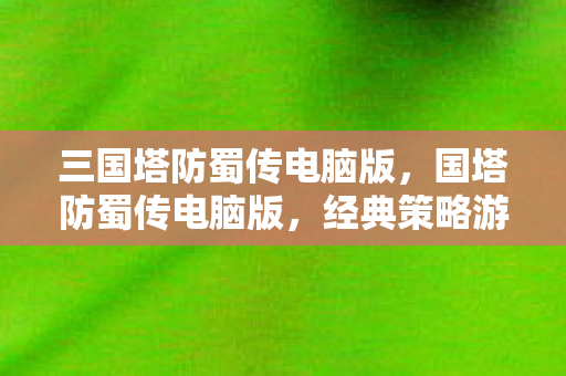 三国塔防蜀传电脑版，国塔防蜀传电脑版，经典策略游戏的全新体验