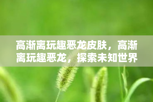 高渐离玩趣恶龙皮肤，高渐离玩趣恶龙，探索未知世界的奇妙之旅