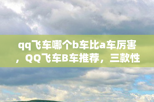 qq飞车哪个b车比a车厉害，QQ飞车B车推荐，三款性价比高的车型