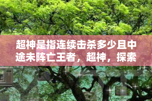 超神是指连续击杀多少且中途未阵亡王者，超神，探索游戏世界的无限可能