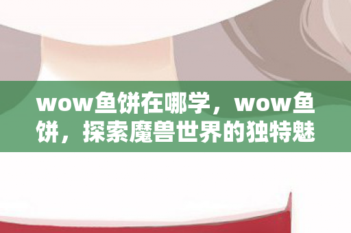 wow鱼饼在哪学，wow鱼饼，探索魔兽世界的独特魅力与无限可能