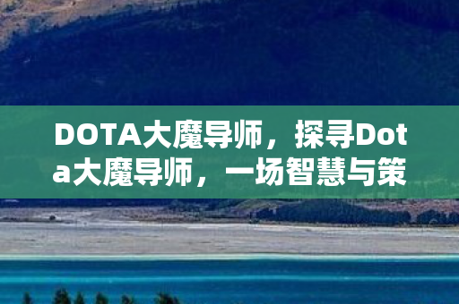 DOTA大魔导师，探寻Dota大魔导师，一场智慧与策略的盛宴