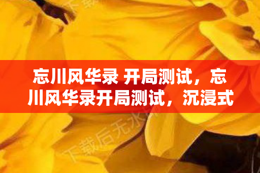 忘川风华录 开局测试，忘川风华录开局测试，沉浸式体验历史长河的魅力