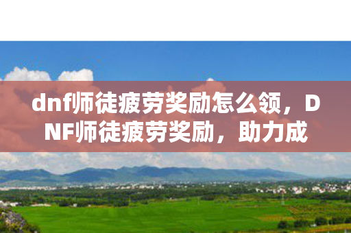 dnf师徒疲劳奖励怎么领，DNF师徒疲劳奖励，助力成长，共筑荣耀