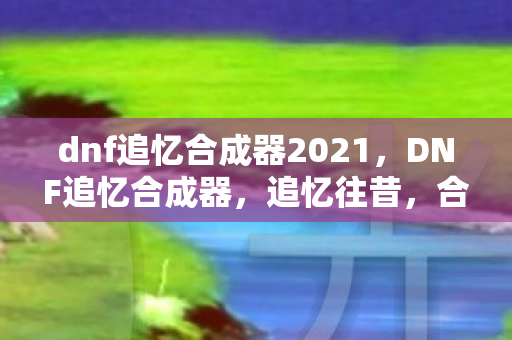 dnf追忆合成器2021，DNF追忆合成器，追忆往昔，合成未来