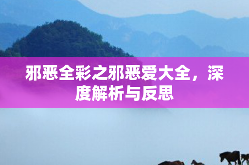 邪恶全彩之邪恶爱大全，深度解析与反思