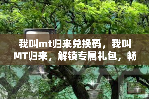 我叫mt归来兑换码，我叫MT归来，解锁专属礼包，畅游奇幻世界