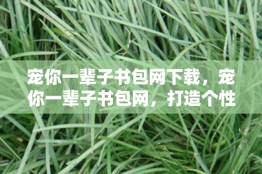 宠你一辈子书包网下载，宠你一辈子书包网，打造个性化阅读体验