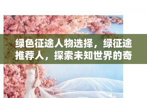 绿色征途人物选择，绿征途推荐人，探索未知世界的奇妙之旅