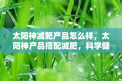 太阳神减肥产品怎么样，太阳神产品搭配减肥，科学健康，轻松享瘦