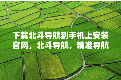 下载北斗导航到手机上安装官网，北斗导航，精准导航，便捷出行