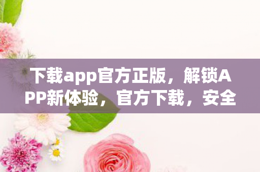 下载app官方正版，解锁APP新体验，官方下载，安全又便捷
