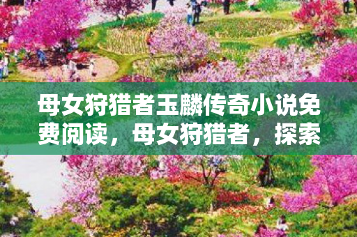 母女狩猎者玉麟传奇小说免费阅读，母女狩猎者，探索自然与传承的狩猎之旅