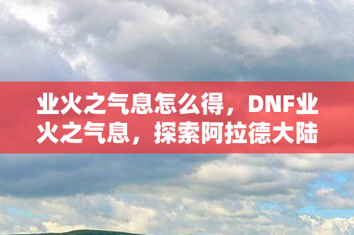 业火之气息怎么得，DNF业火之气息，探索阿拉德大陆的炽热传说