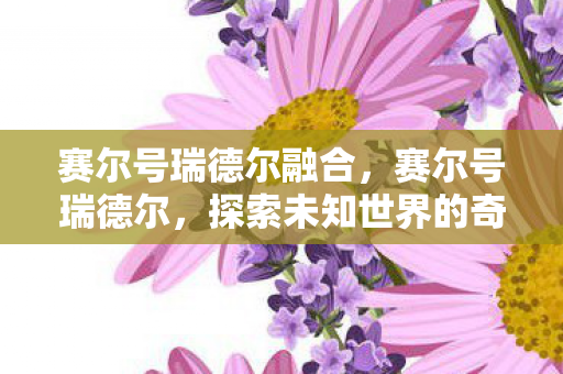 赛尔号瑞德尔融合，赛尔号瑞德尔，探索未知世界的奇妙之旅