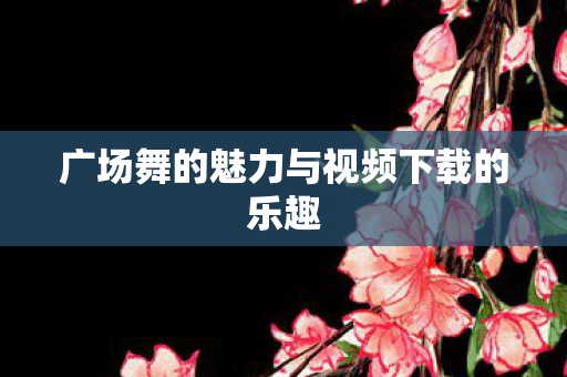 广场舞的魅力与视频下载的乐趣