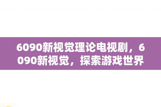 6090新视觉理论电视剧，6090新视觉，探索游戏世界的无限可能