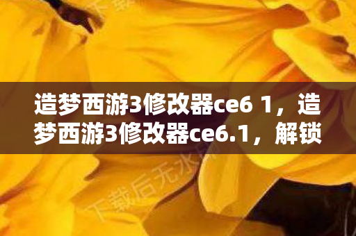 造梦西游3修改器ce6 1，造梦西游3修改器ce6.1，解锁无限可能的西游之旅