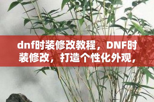 dnf时装修改教程，DNF时装修改，打造个性化外观，提升游戏乐趣