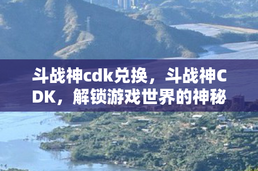 斗战神cdk兑换，斗战神CDK，解锁游戏世界的神秘钥匙