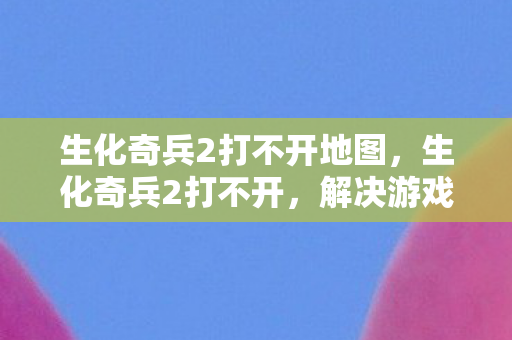 生化奇兵2打不开地图，生化奇兵2打不开，解决游戏启动问题的全面指南