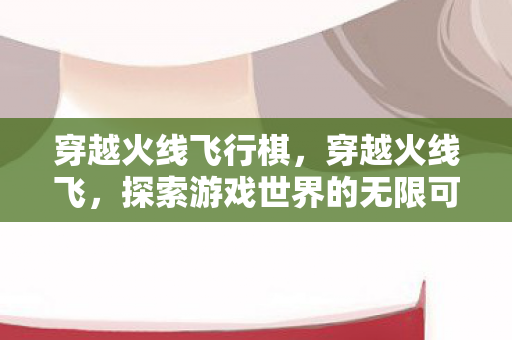 穿越火线飞行棋，穿越火线飞，探索游戏世界的无限可能