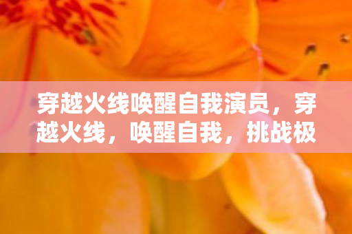 穿越火线唤醒自我演员，穿越火线，唤醒自我，挑战极限