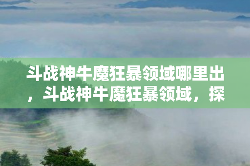 斗战神牛魔狂暴领域哪里出，斗战神牛魔狂暴领域，探索牛魔的极致输出与生存之道