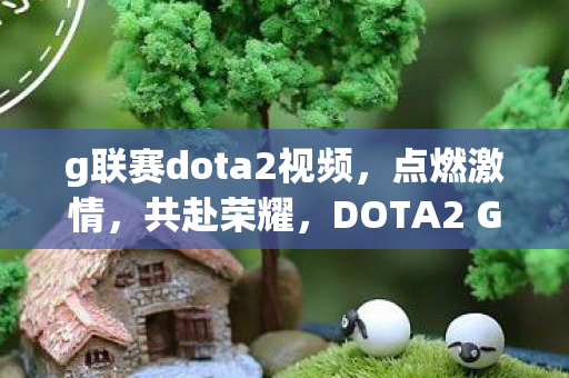g联赛dota2视频，点燃激情，共赴荣耀，DOTA2 G联赛的魅力与挑战
