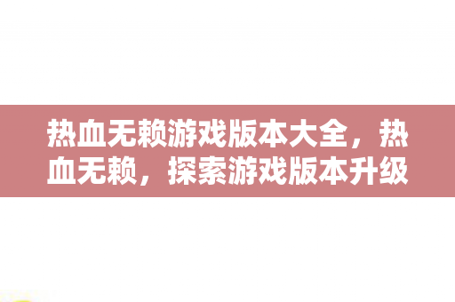 热血无赖游戏版本大全，热血无赖，探索游戏版本升级与玩家体验的新高度