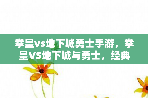 拳皇vs地下城勇士手游，拳皇VS地下城与勇士，经典格斗与冒险的碰撞