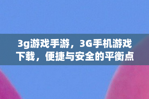 3g游戏手游，3G手机游戏下载，便捷与安全的平衡点