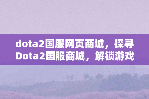 dota2国服网页商城，探寻Dota2国服商城，解锁游戏内外的无限可能